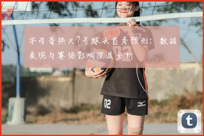 字母哥热火7号球衣首秀预测：数据表现与赛场影响深度分析