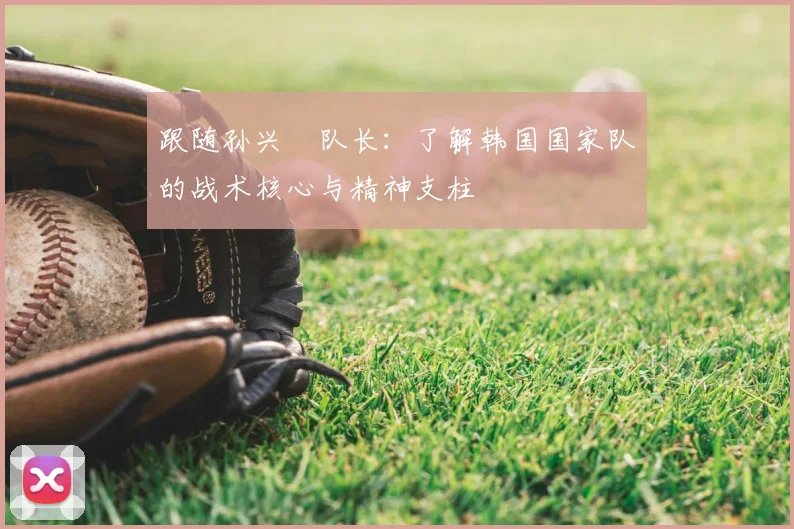 跟随孙兴慜队长:了解韩国国家队的战术核心与精神支柱