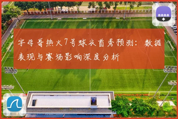 字母哥热火7号球衣首秀预测:数据表现与赛场影响深度分析