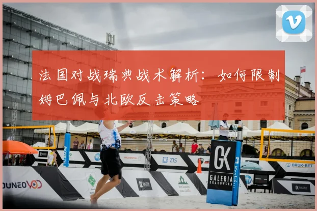 法国对战瑞典战术解析:如何限制姆巴佩与北欧反击策略