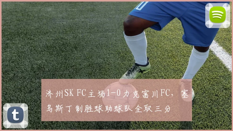 济州SK FC主场1-0力克富川FC,塞乌斯丁制胜球助球队全取三分
