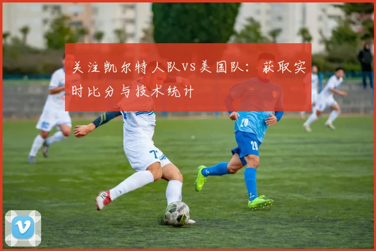 关注凯尔特人队vs美国队：获取实时比分与技术统计