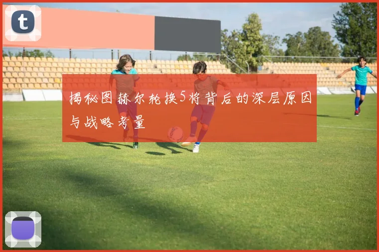 揭秘图赫尔轮换5将背后的深层原因与战略考量