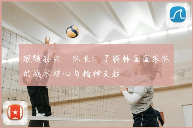 跟随孙兴慜队长:了解韩国国家队的战术核心与精神支柱