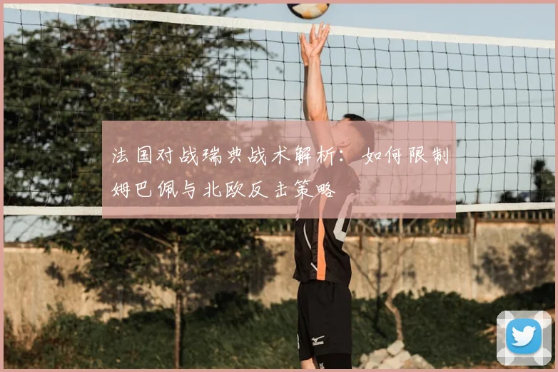法国对战瑞典战术解析：如何限制姆巴佩与北欧反击策略