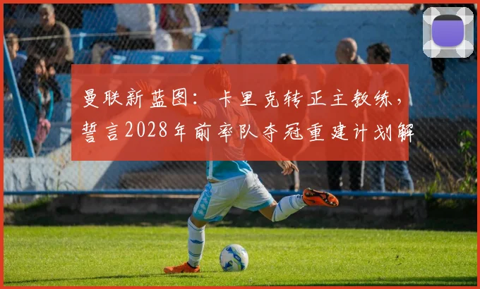 曼联新蓝图:卡里克转正主教练,誓言2028年前率队夺冠重建计划解析