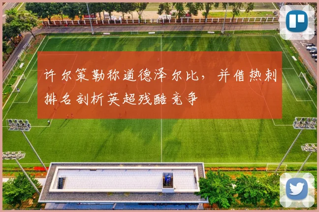 许尔策勒称道德泽尔比,并借热刺排名剖析英超残酷竞争