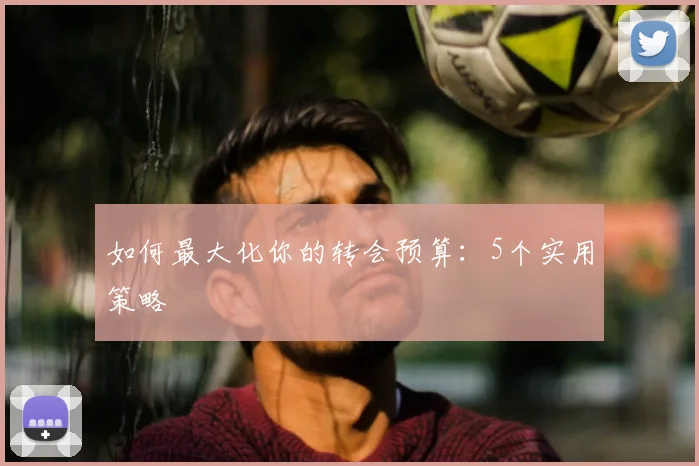 如何最大化你的转会预算：5个实用策略