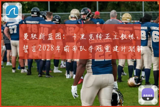 曼联新蓝图:卡里克转正主教练,誓言2028年前率队夺冠重建计划解析