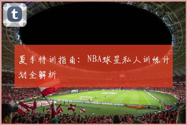 夏季特训指南:NBA球星私人训练计划全解析