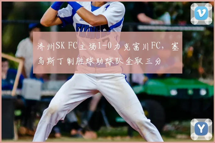 济州SK FC主场1-0力克富川FC，塞乌斯丁制胜球助球队全取三分
